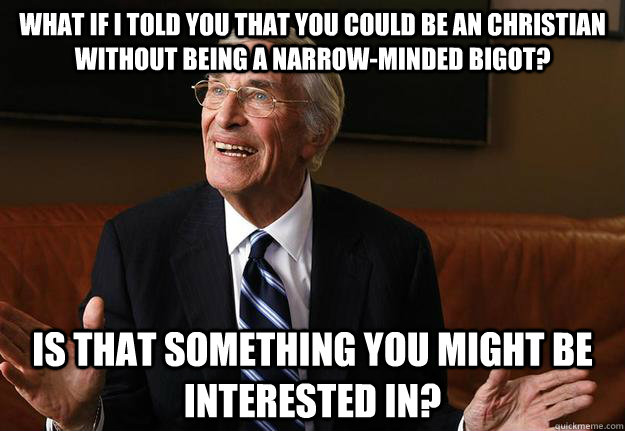 what if i told you that you could be an christian without being a narrow-minded bigot?  is that something you might be interested in? - what if i told you that you could be an christian without being a narrow-minded bigot?  is that something you might be interested in?  Misc