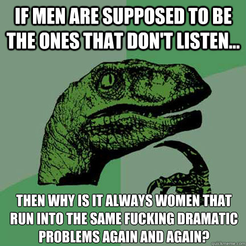 If men are supposed to be the ones that don't listen... then Why is it always Women that run into the same fucking dramatic problems again and again?  Philosoraptor