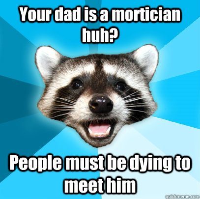 Your dad is a mortician huh? People must be dying to meet him  Lame Pun Coon