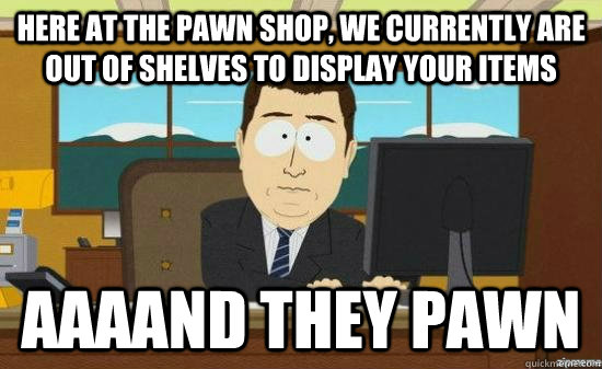 Here at the pawn shop, we currently are out of shelves to display your items AAAAND they pawn - Here at the pawn shop, we currently are out of shelves to display your items AAAAND they pawn  aaaand its gone