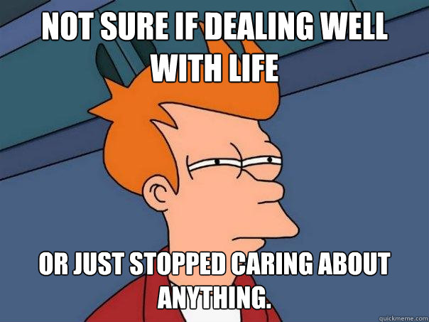 Not sure if dealing well with life Or just stopped caring about anything.  Futurama Fry