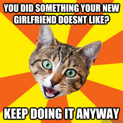 you did something your new girlfriend doesnt like? keep doing it anyway  Bad Advice Cat