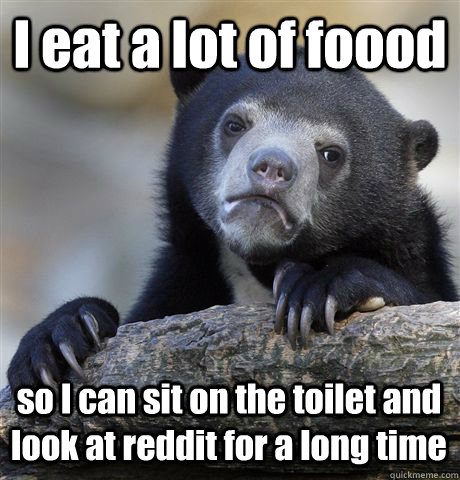 I eat a lot of foood so I can sit on the toilet and look at reddit for a long time  Confession Bear