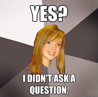 yes? i didn't ask a question. - yes? i didn't ask a question.  Musically Oblivious 8th Grader