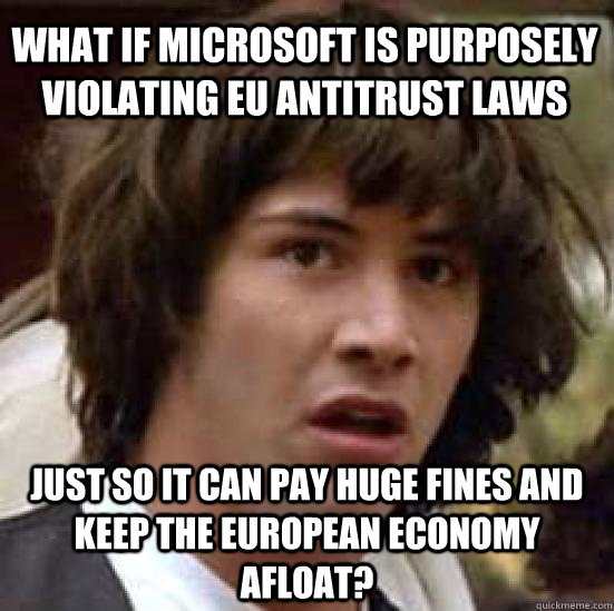 WHAT IF MICROSOFT IS PURPOSELY VIOLATING EU ANTITRUST LAWS JUST SO IT CAN PAY HUGE FINES AND KEEP THE EUROPEAN ECONOMY AFLOAT? - WHAT IF MICROSOFT IS PURPOSELY VIOLATING EU ANTITRUST LAWS JUST SO IT CAN PAY HUGE FINES AND KEEP THE EUROPEAN ECONOMY AFLOAT?  conspiracy keanu