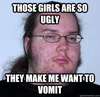 those girls are so ugly they make me want to vomit  neckbeard