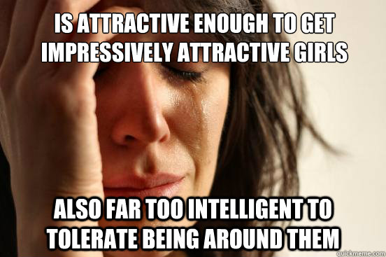 Is attractive enough to get impressively attractive girls Also far too intelligent to tolerate being around them - Is attractive enough to get impressively attractive girls Also far too intelligent to tolerate being around them  First World Problems