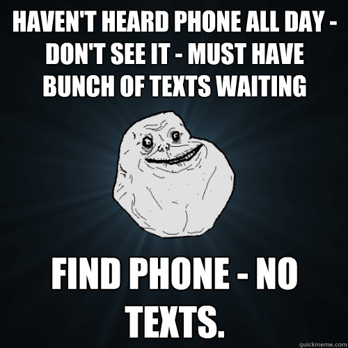 HAVEN'T HEARD PHONE ALL DAY - DON'T SEE IT - MUST HAVE BUNCH OF TEXTS WAITING FIND PHONE - NO TEXTS.  Forever Alone