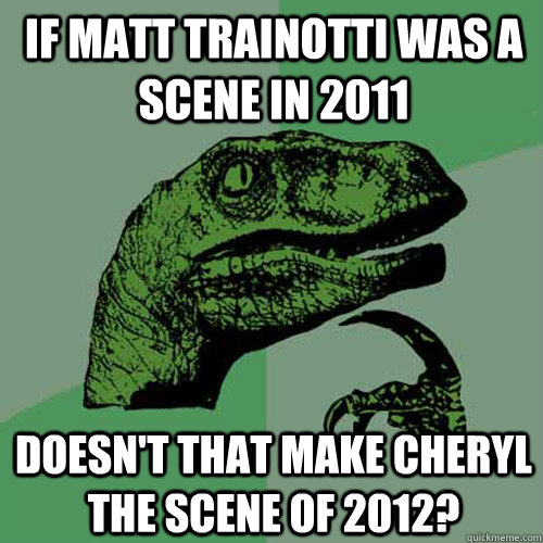 If matt trainotti was a scene in 2011 doesn't that make cheryl the scene of 2012?  Philosoraptor