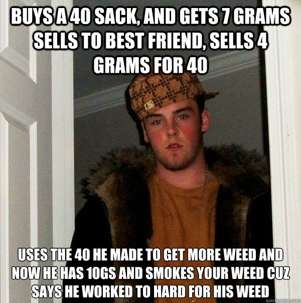 buys a 40 sack, and gets 7 grams sells to best friend, sells 4 grams for 40 
uses the 40 he made to get more weed and now he has 10gs and smokes your weed cuz says he worked to hard for his weed   Scumbag Steve