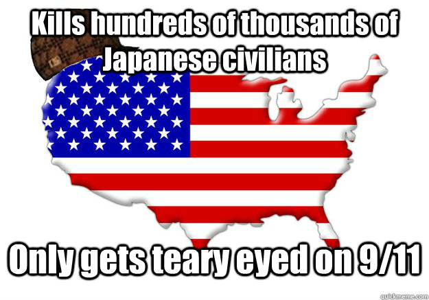 Kills hundreds of thousands of Japanese civilians Only gets teary eyed on 9/11  Scumbag america