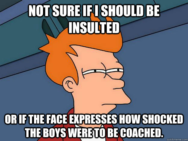 Not sure if I should be insulted or if the face expresses how shocked the boys were to be coached.  - Not sure if I should be insulted or if the face expresses how shocked the boys were to be coached.   Skeptical fry