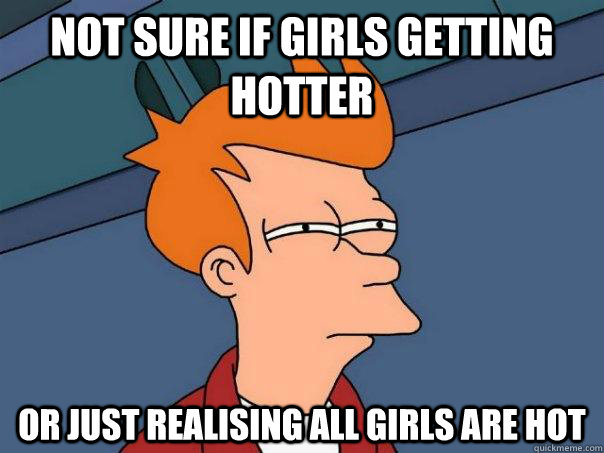 Not sure if girls getting hotter Or just realising all girls are hot  Futurama Fry