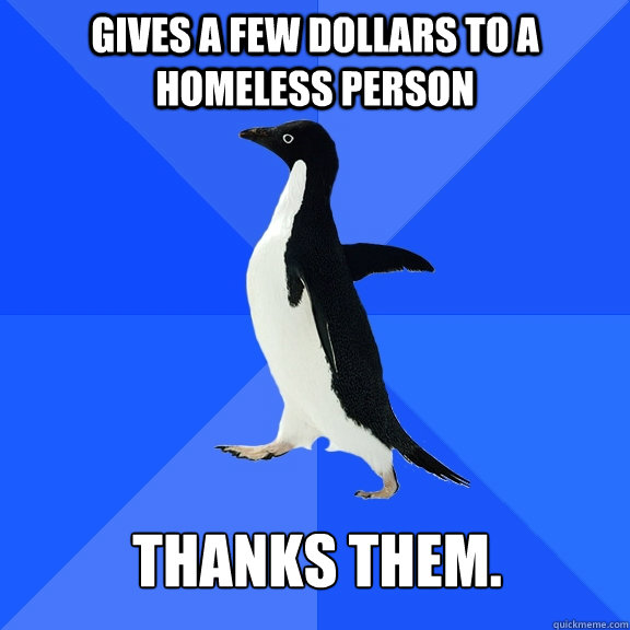 Gives a few dollars to a homeless person thanks them.  Socially Awkward Penguin