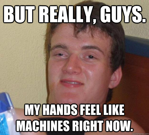 But really, guys. My hands feel like machines right now.  10 Guy