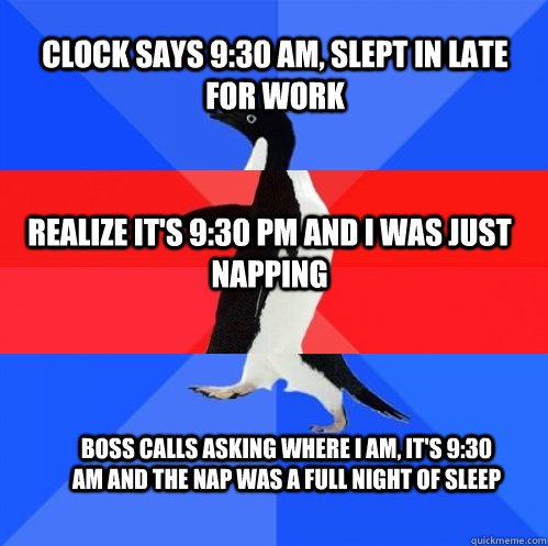 Clock says 9:30 AM, slept in late for work Realize it's 9:30 PM and I was just napping Boss calls asking where I am, it's 9:30 AM and the nap was a full night of sleep  Socially Awkward Awesome Awkward Penguin