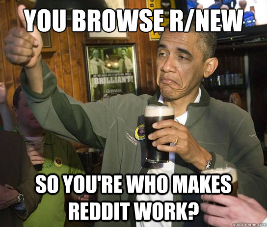 you browse r/new so you're who makes reddit work?  Upvoting Obama