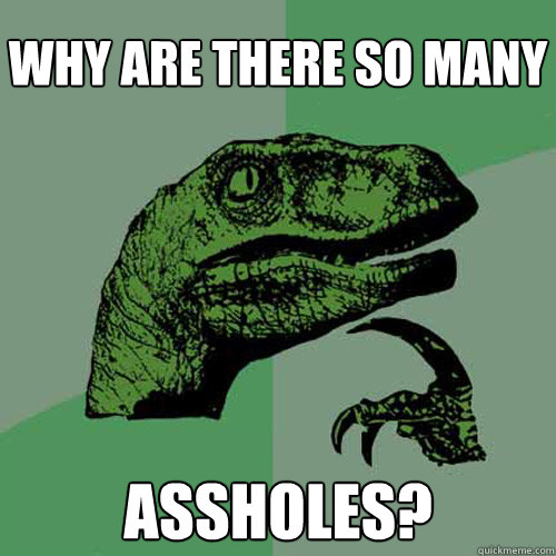 why are there so many assholes? - why are there so many assholes?  Philosoraptor