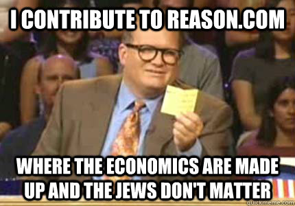 i contribute to reason.com where the economics are made up and the jews don't matter  Whose Line