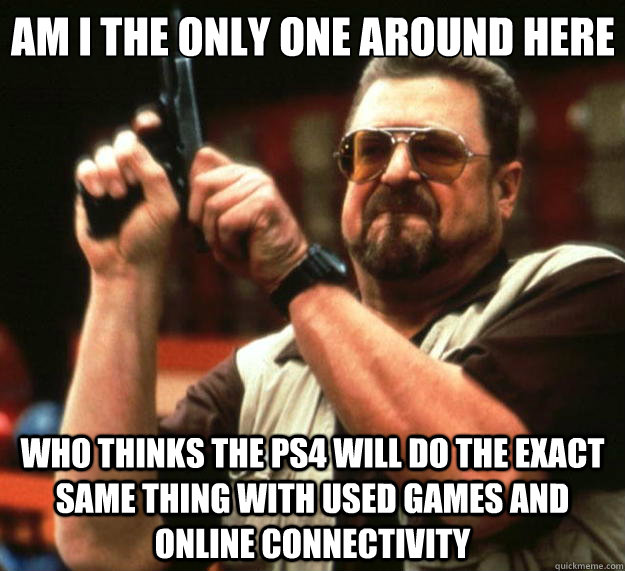 Am I the only one around here Who thinks the PS4 will do the exact same thing with used games and online connectivity   Big Lebowski