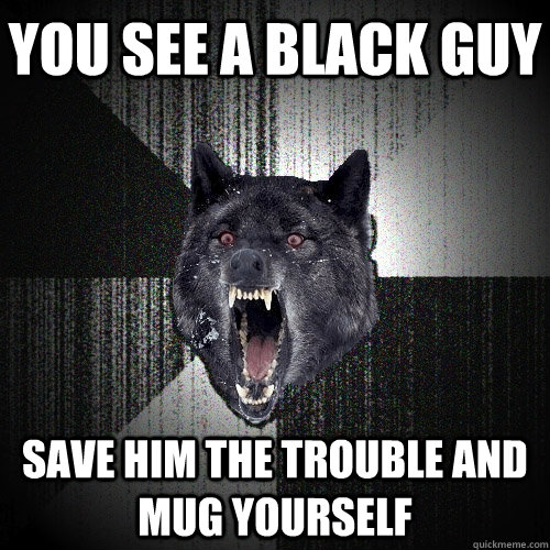 you see a black guy save him the trouble and mug yourself - you see a black guy save him the trouble and mug yourself  Insanity Wolf