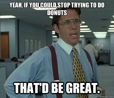 yeah, if you could stop trying to do donuts  That'd be great.  Bill lumberg