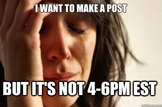 I want to make a post but it's not 4-6pm EST  First World Problems