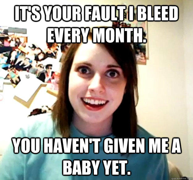It's your fault I bleed every month.  You haven't given me a baby yet.   