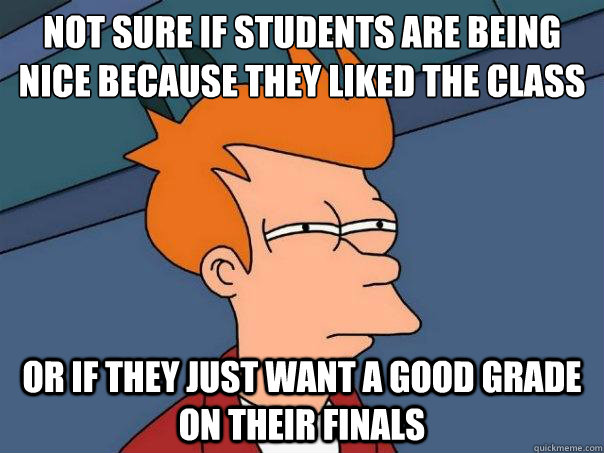 Not sure if students are being nice because they liked the class Or If they just want a good grade on their finals  Futurama Fry