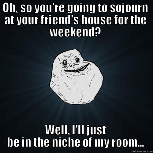 OH, SO YOU'RE GOING TO SOJOURN AT YOUR FRIEND'S HOUSE FOR THE WEEKEND? WELL, I'LL JUST BE IN THE NICHE OF MY ROOM... Forever Alone