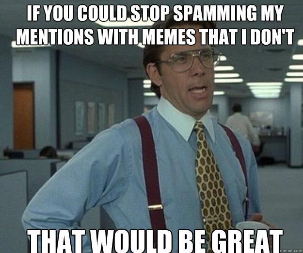 If you could stop spamming my Mentions with memes that I don't even know that would be great  that would be great