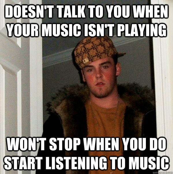 Doesn't talk to you when your music isn't playing Won't stop when you do start listening to music  Scumbag Steve