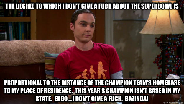 The degree to which I don't give a fuck about the superbowl is proportional to the distance of the champion team's homebase to my place of residence.  This year's champion isn't based in my state.  Ergo,...I don't give a fuck.  BAZINGA!  