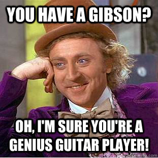 you have a gibson? Oh, i'm sure you're a genius guitar player! - you have a gibson? Oh, i'm sure you're a genius guitar player!  Condescending Wonka