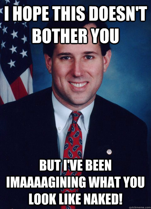 I hope this doesn't bother you but I've been imaaaagining what you look like naked! - I hope this doesn't bother you but I've been imaaaagining what you look like naked!  Scumbag Santorum