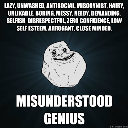 Lazy, unwashed, antisocial, misogynist, hairy, unlikable, boring, messy, needy, demanding, selfish, disrespectful, zero confidence, low self esteem, arrogant, close minded. Misunderstood genius  Forever Alone