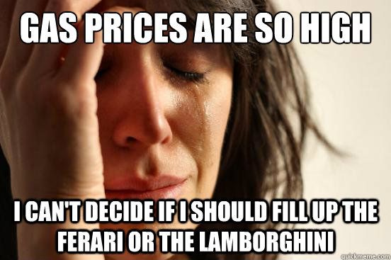 Gas prices are so high I can't decide if I should fill up the Ferari or the Lamborghini  First World Problems