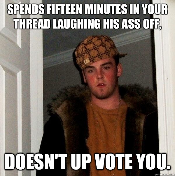 Spends fifteen minutes in your thread laughing his ass off,  Doesn't up vote you.  Scumbag Steve