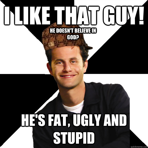 I like that guy! He's fat, ugly and stupid He doesn't believe in god?  Scumbag Christian