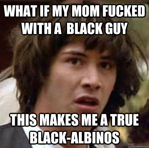 What if my mom fucked with a  black guy this makes me a true black-albinos  conspiracy keanu