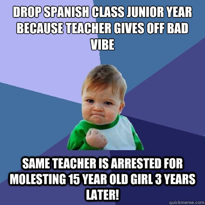 Drop spanish class junior year because teacher gives off bad vibe Same teacher is arrested for molesting 15 year old girl 3 years later!  Success Kid