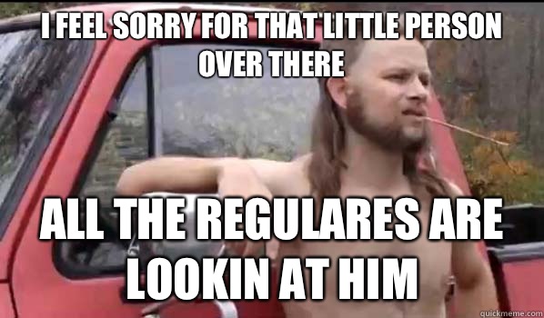 I feel sorry for that little person over there All the regulares are lookin at him  Almost Politically Correct Redneck