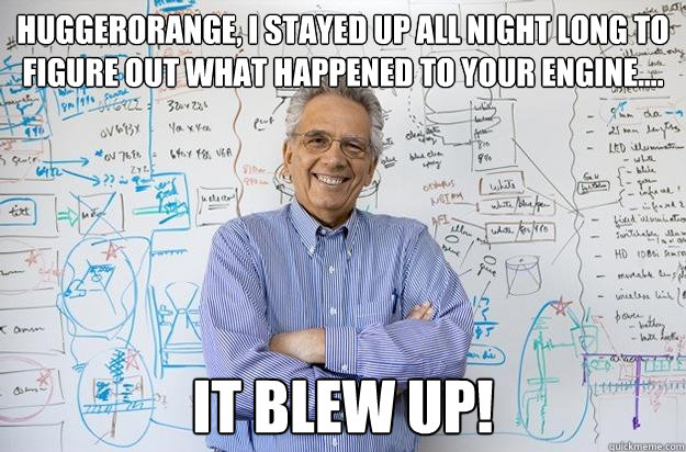 HuggerOrange, I stayed up all night long to figure out what happened to your engine.... It blew up!  Engineering Professor