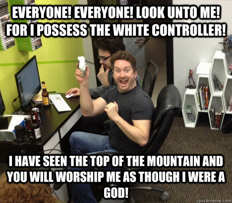 Everyone! Everyone! Look unto me! For I possess the white controller! I have seen the top of the mountain and you will worship me as though I were a god!  