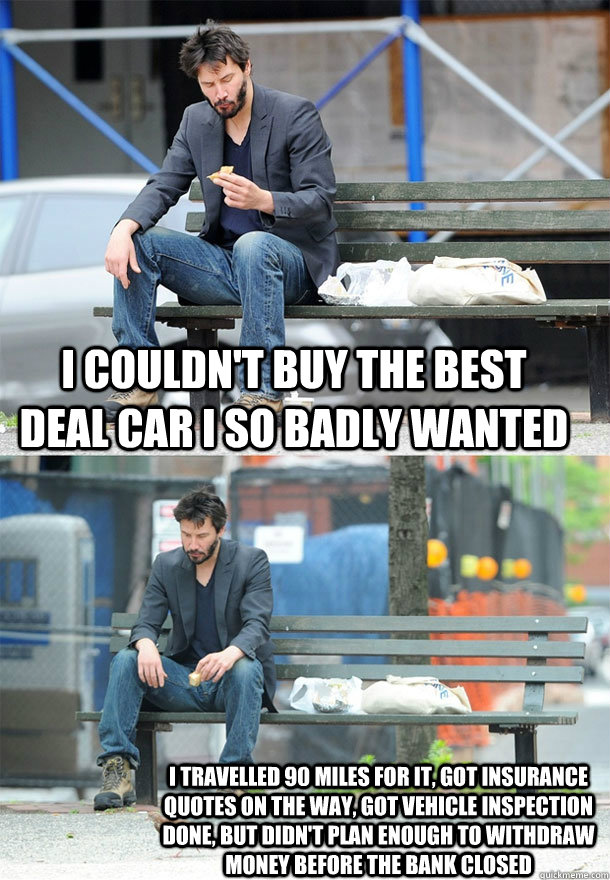 I couldn't buy the best deal car I so badly wanted I travelled 90 miles for it, Got insurance quotes on the way, got vehicle inspection done, but didn't plan enough to withdraw money before the bank closed  Sad Keanu