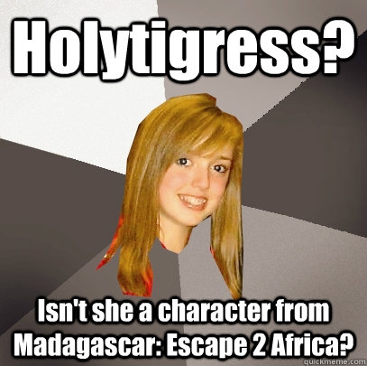 Holytigress? Isn't she a character from Madagascar: Escape 2 Africa?  Musically Oblivious 8th Grader