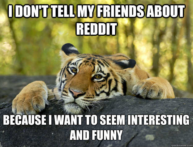 i don't tell my friends about reddit Because I want to seem interesting and funny  Confession Tiger