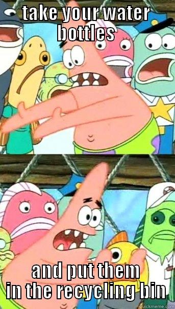 TAKE YOUR WATER BOTTLES AND PUT THEM IN THE RECYCLING BIN Push it somewhere else Patrick