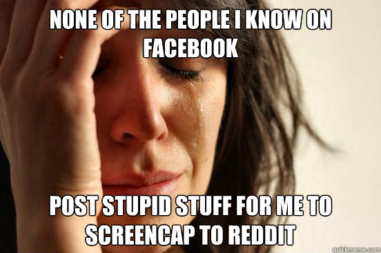 None of the people I know on facebook post stupid stuff for me to screencap to reddit  First World Problems