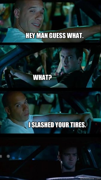 Hey man guess what. What? I slashed your tires.  Fast and Furious